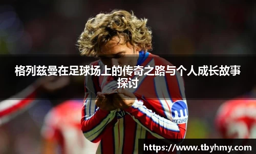 格列兹曼在足球场上的传奇之路与个人成长故事探讨